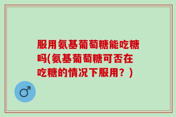 服用氨基葡萄糖能吃糖吗(氨基葡萄糖可否在吃糖的情况下服用？)