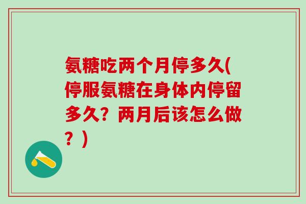 氨糖吃两个月停多久(停服氨糖在身体内停留多久？两月后该怎么做？)