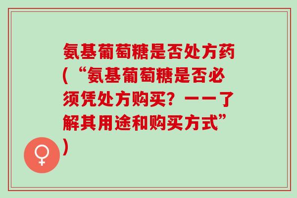 氨基葡萄糖是否处方药(“氨基葡萄糖是否必须凭处方购买？一一了解其用途和购买方式”)