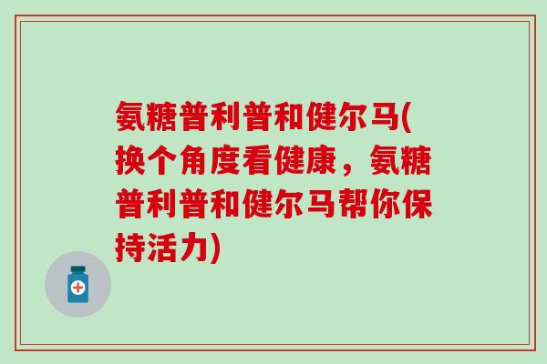 氨糖普利普和健尔马(换个角度看健康,氨糖普利普和健尔马帮你保持活力) 氨糖普利普和健尔马(换个角度看健康,氨糖普利普和健尔马帮你保持活力)