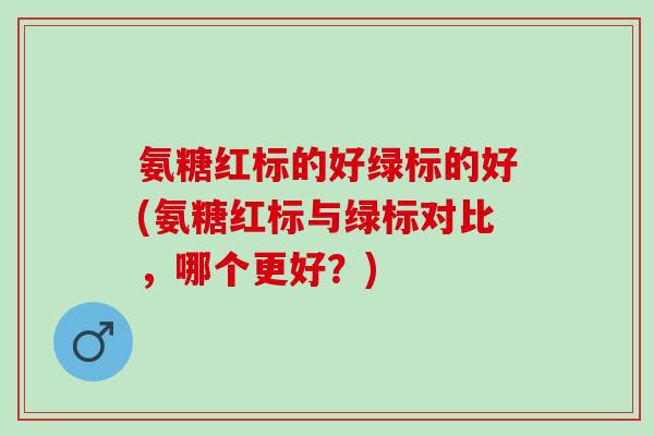 氨糖红标的好绿标的好(氨糖红标与绿标对比,哪个更好?) 氨糖红标的好绿标的好(氨糖红标与绿标对比,哪个更好?)