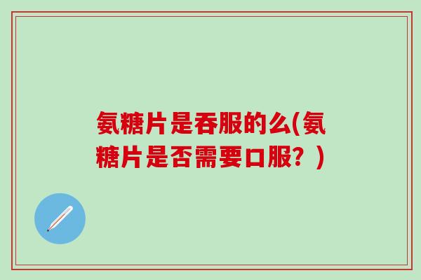 氨糖片是吞服的么(氨糖片是否需要口服?) 氨糖片是吞服的么(氨糖片是否需要口服?)
