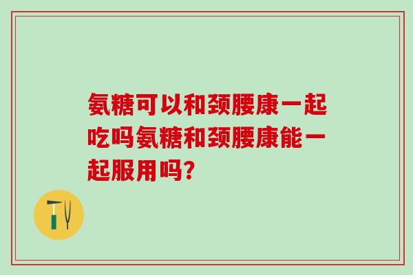氨糖可以和颈腰康一起吃吗氨糖和颈腰康能一起服用吗？