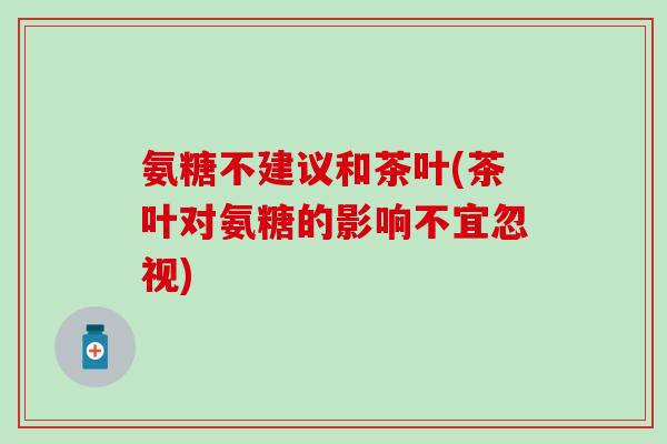 氨糖不建议和茶叶(茶叶对氨糖的影响不宜忽视)