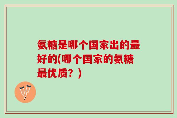 氨糖是哪个国家出的最好的(哪个国家的氨糖最优质？)