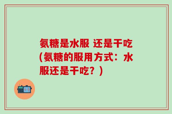 氨糖是水服 还是干吃(氨糖的服用方式：水服还是干吃？)