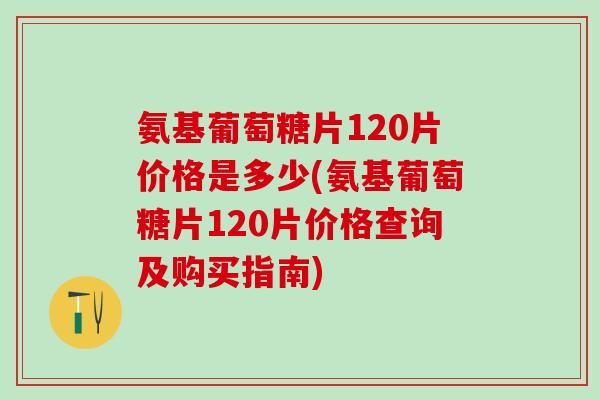 氨基葡萄糖片120片价格是多少(氨基葡萄糖片120片价格查询及购买指南)