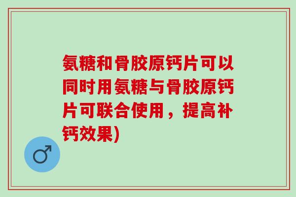 氨糖和骨胶原钙片可以同时用氨糖与骨胶原钙片可联合使用，提高补钙效果)