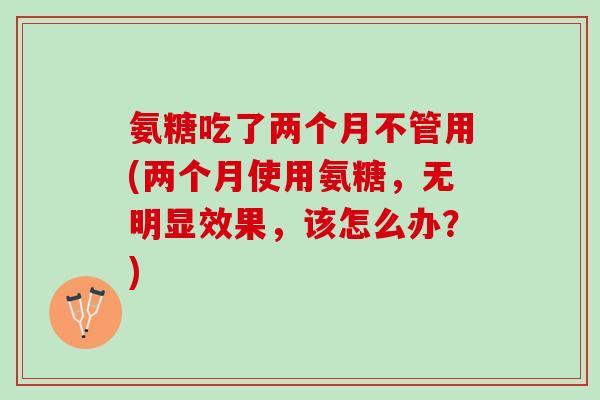 氨糖吃了两个月不管用(两个月使用氨糖，无明显效果，该怎么办？)