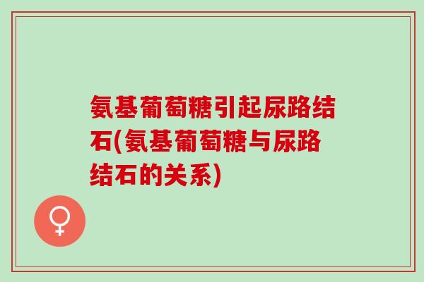 氨基葡萄糖引起尿路结石(氨基葡萄糖与尿路结石的关系)