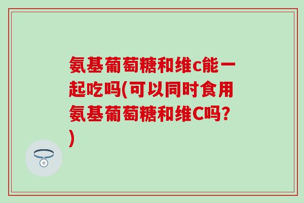 氨基葡萄糖和维c能一起吃吗(可以同时食用氨基葡萄糖和维C吗？)