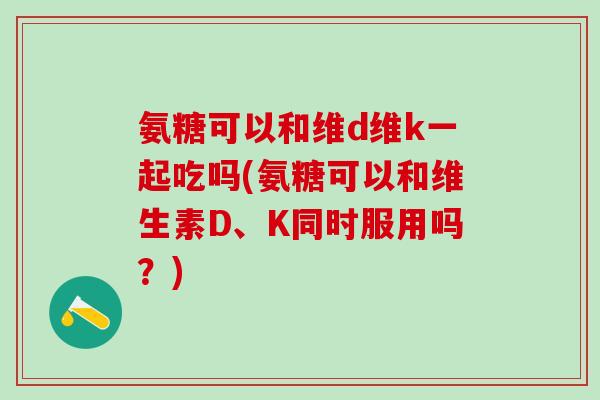 氨糖可以和维d维k一起吃吗(氨糖可以和维生素D、K同时服用吗？)