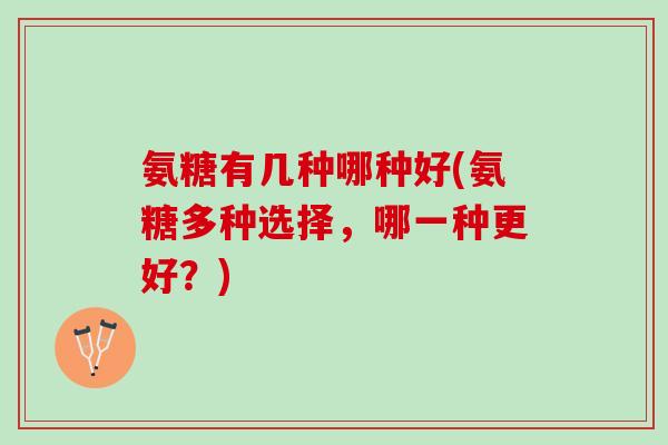 氨糖有几种哪种好(氨糖多种选择，哪一种更好？)