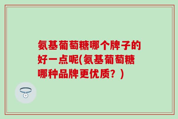 氨基葡萄糖哪个牌子的好一点呢(氨基葡萄糖哪种品牌更优质？)