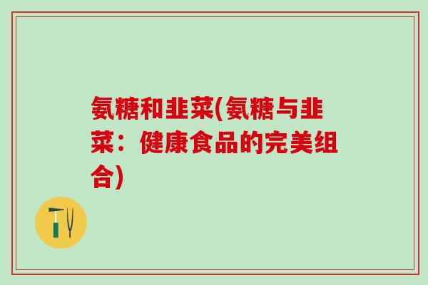 氨糖和韭菜(氨糖与韭菜：健康食品的完美组合)