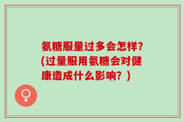 氨糖服量过多会怎样？(过量服用氨糖会对健康造成什么影响？)