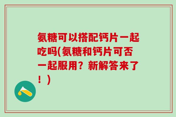 氨糖可以搭配钙片一起吃吗(氨糖和钙片可否一起服用？新解答来了！)