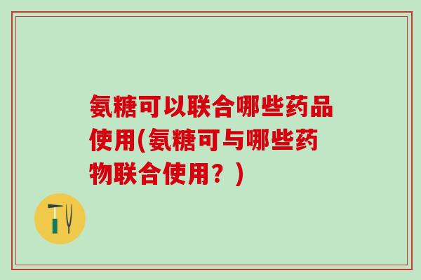 氨糖可以联合哪些药品使用(氨糖可与哪些药物联合使用？)