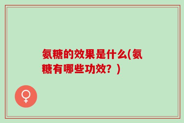 氨糖的效果是什么(氨糖有哪些功效？)