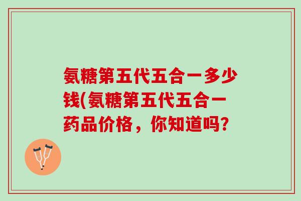 氨糖第五代五合一多少钱(氨糖第五代五合一药品价格，你知道吗？