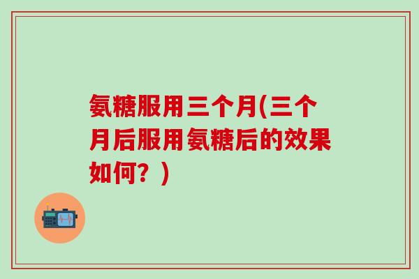 氨糖服用三个月(三个月后服用氨糖后的效果如何？)