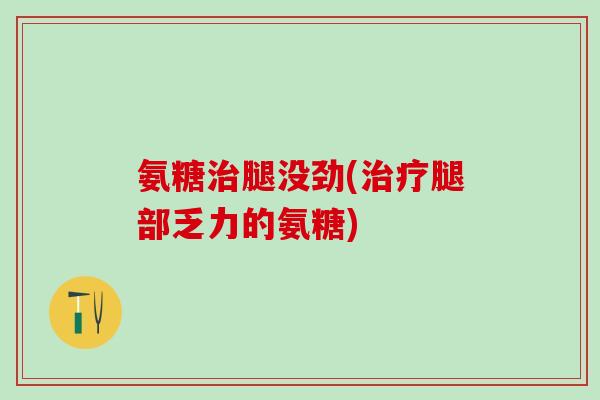 氨糖治腿没劲(治疗腿部乏力的氨糖)