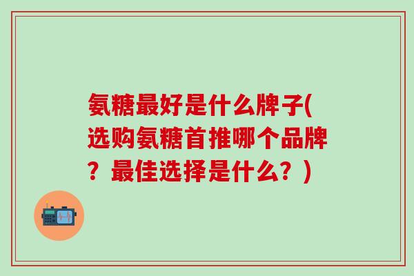 氨糖好是什么牌子(选购氨糖首推哪个品牌?佳选择是什么?) 氨糖好是什么牌子(选购氨糖首推哪个品牌?佳选择是什么?)