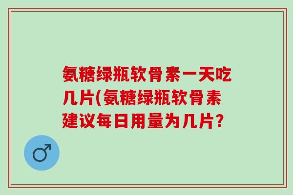 氨糖绿瓶软骨素一天吃几片(氨糖绿瓶软骨素建议每日用量为几片？