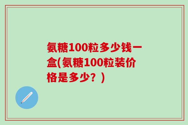 氨糖100粒多少钱一盒(氨糖100粒装价格是多少？)