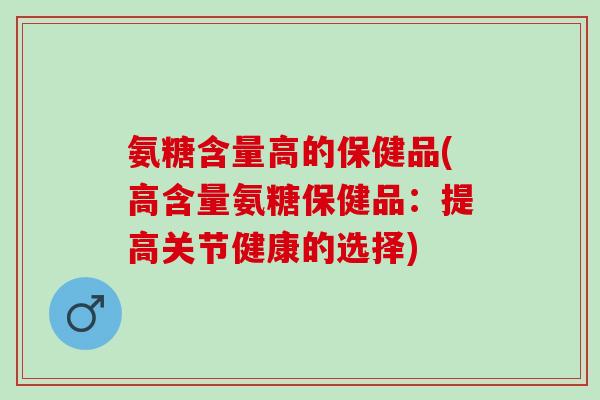 氨糖含量高的保健品(高含量氨糖保健品:提高关节健康的选择) 氨糖含量高的保健品(高含量氨糖保健品:提高关节健康的选择)