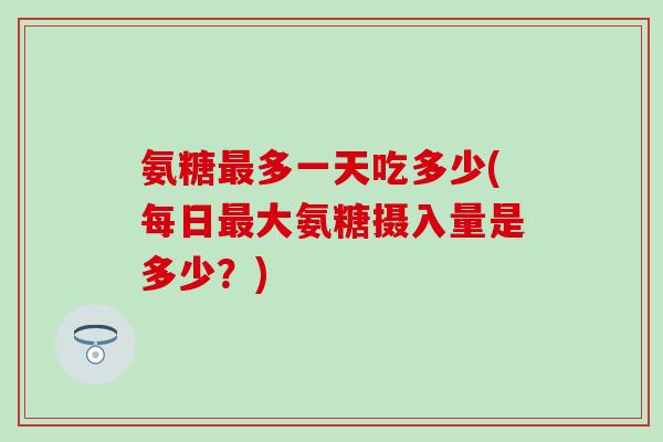 氨糖最多一天吃多少(每日最大氨糖摄入量是多少？)