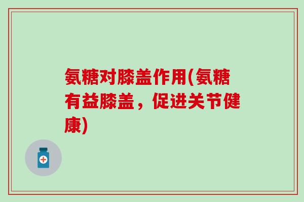氨糖对膝盖作用(氨糖有益膝盖，促进关节健康)