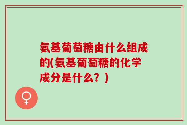 氨基葡萄糖由什么组成的(氨基葡萄糖的化学成分是什么？)