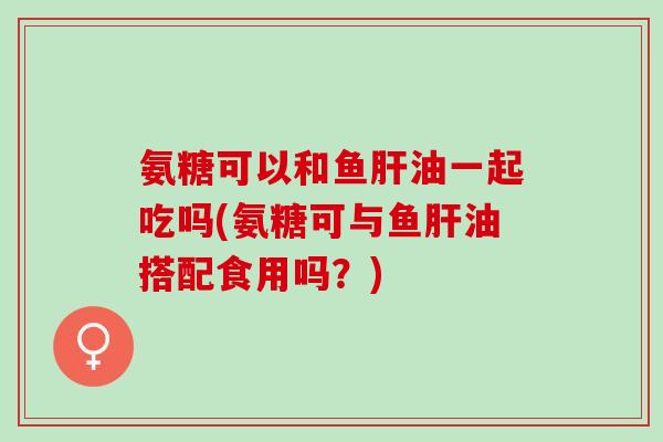 氨糖可以和鱼肝油一起吃吗(氨糖可与鱼肝油搭配食用吗？)