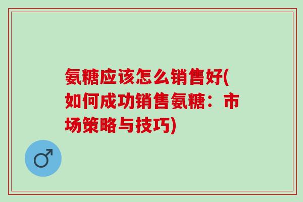 氨糖应该怎么销售好(如何成功销售氨糖：市场策略与技巧)