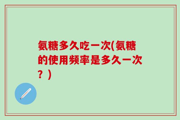 氨糖多久吃一次(氨糖的使用频率是多久一次？)