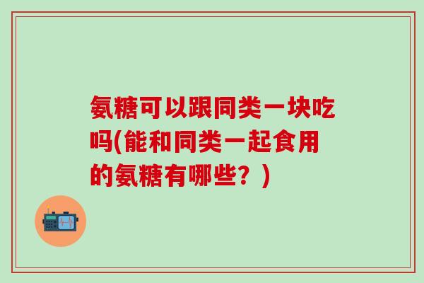 氨糖可以跟同类一块吃吗(能和同类一起食用的氨糖有哪些？)