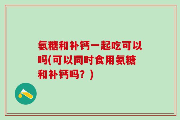 氨糖和补钙一起吃可以吗(可以同时食用氨糖和补钙吗？)
