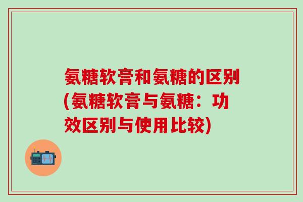 氨糖软膏和氨糖的区别(氨糖软膏与氨糖：功效区别与使用比较)