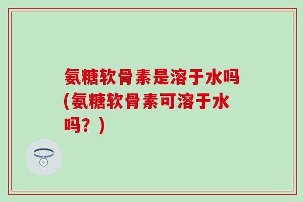 氨糖软骨素是溶于水吗(氨糖软骨素可溶于水吗？)
