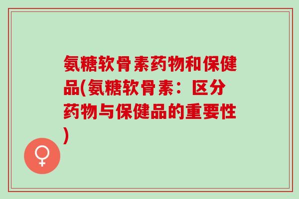 氨糖软骨素药物和保健品(氨糖软骨素：区分药物与保健品的重要性)