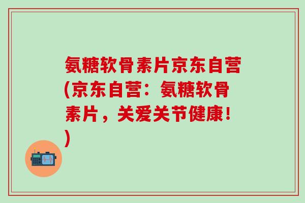 氨糖软骨素片京东自营(京东自营：氨糖软骨素片，关爱关节健康！)