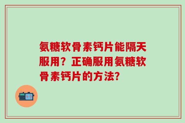 氨糖软骨素钙片能隔天服用？正确服用氨糖软骨素钙片的方法？