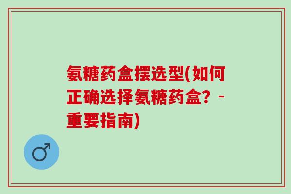 氨糖药盒摆选型(如何正确选择氨糖药盒？-重要指南)