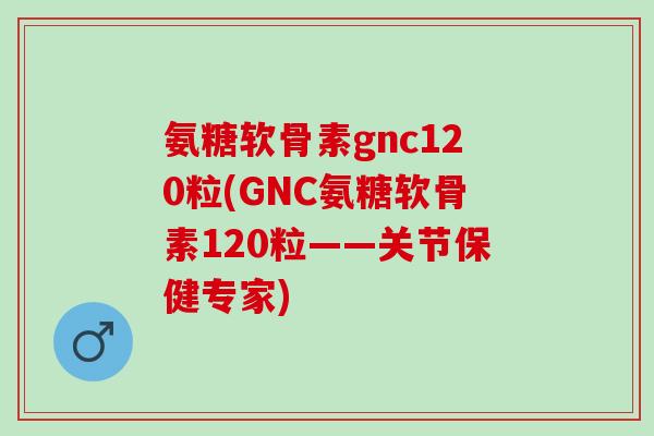 氨糖软骨素gnc120粒(GNC氨糖软骨素120粒——关节保健专家)