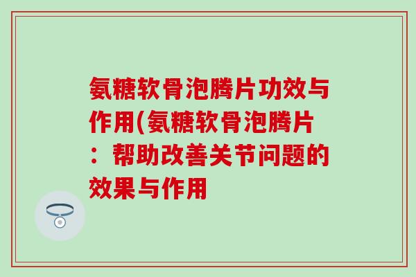 氨糖软骨泡腾片功效与作用(氨糖软骨泡腾片：帮助改善关节问题的效果与作用