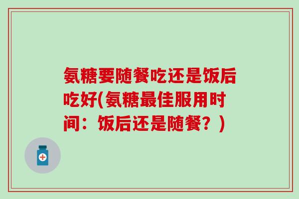 氨糖要随餐吃还是饭后吃好(氨糖最佳服用时间：饭后还是随餐？)