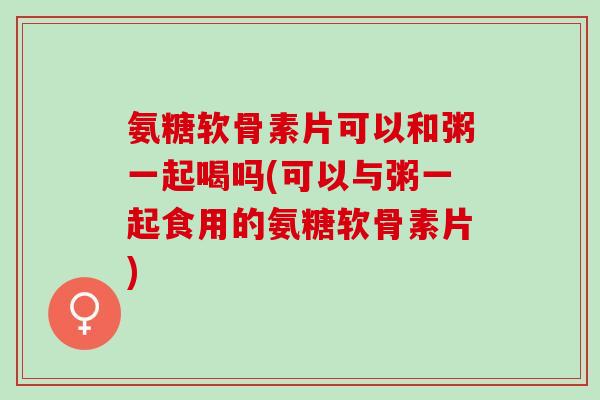氨糖软骨素片可以和粥一起喝吗(可以与粥一起食用的氨糖软骨素片)