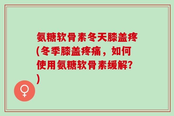 氨糖软骨素冬天膝盖疼(冬季膝盖疼痛，如何使用氨糖软骨素缓解？)