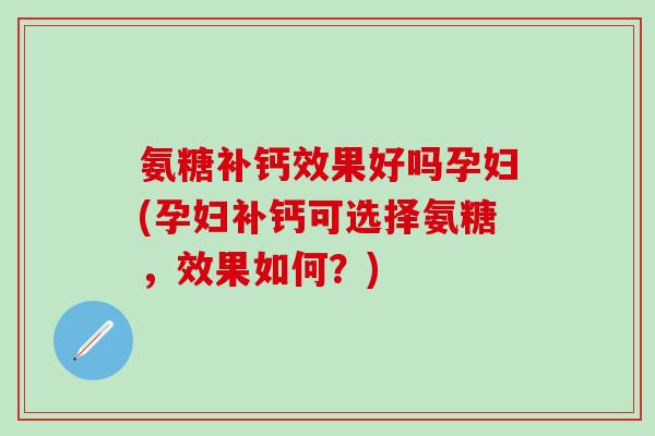 氨糖补钙效果好吗孕妇(孕妇补钙可选择氨糖，效果如何？)